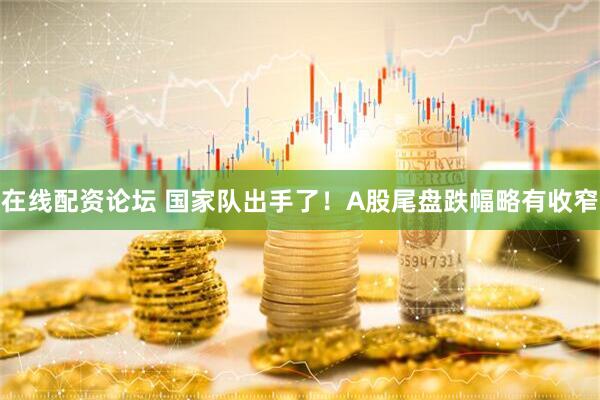在线配资论坛 国家队出手了！A股尾盘跌幅略有收窄