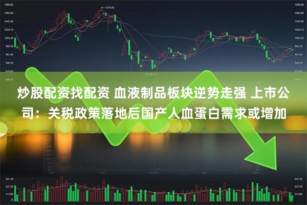 炒股配资找配资 血液制品板块逆势走强 上市公司：关税政策落地后国产人血蛋白需求或增加