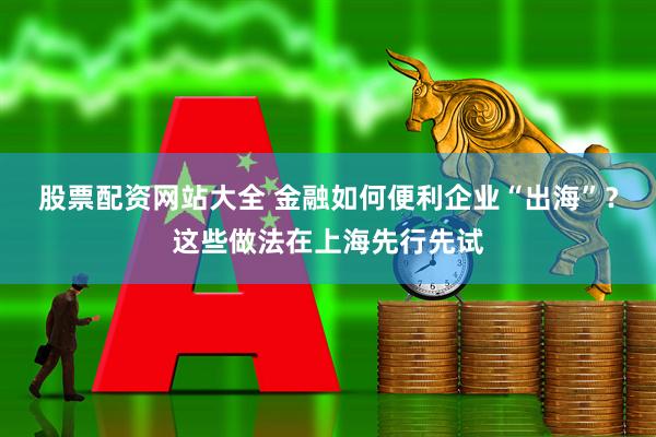 股票配资网站大全 金融如何便利企业“出海”？这些做法在上海先行先试