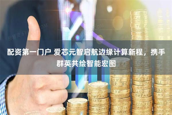 配资第一门户 爱芯元智启航边缘计算新程，携手群英共绘智能宏图