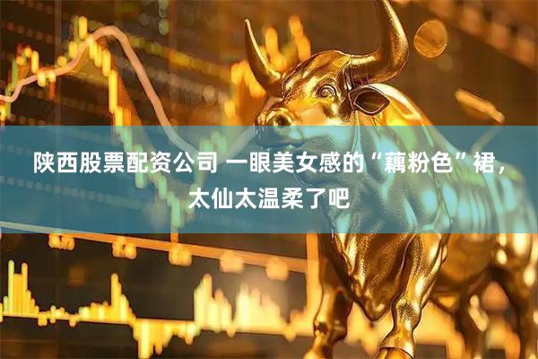陕西股票配资公司 一眼美女感的“藕粉色”裙，太仙太温柔了吧