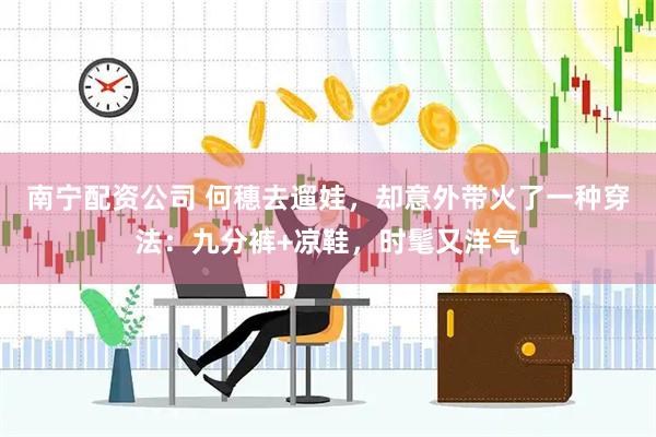 南宁配资公司 何穗去遛娃，却意外带火了一种穿法：九分裤+凉鞋，时髦又洋气